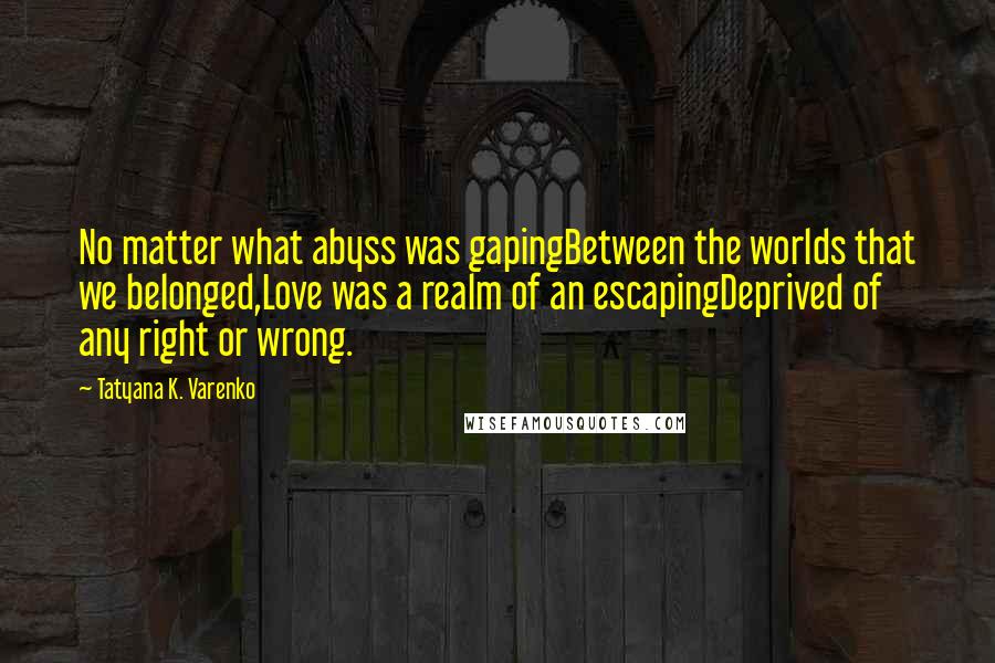 Tatyana K. Varenko Quotes: No matter what abyss was gapingBetween the worlds that we belonged,Love was a realm of an escapingDeprived of any right or wrong.