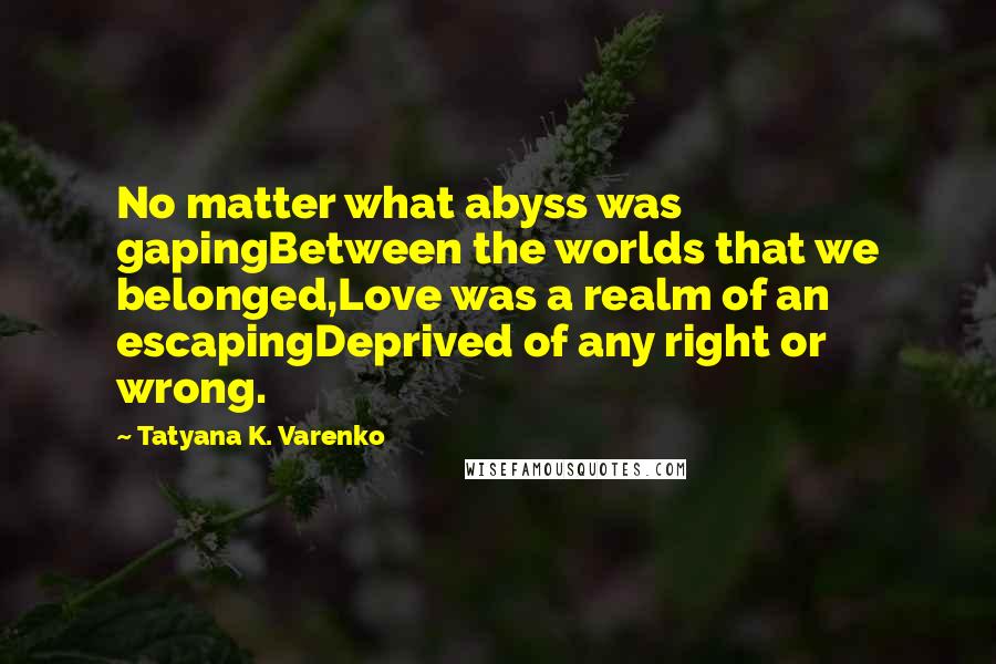 Tatyana K. Varenko Quotes: No matter what abyss was gapingBetween the worlds that we belonged,Love was a realm of an escapingDeprived of any right or wrong.