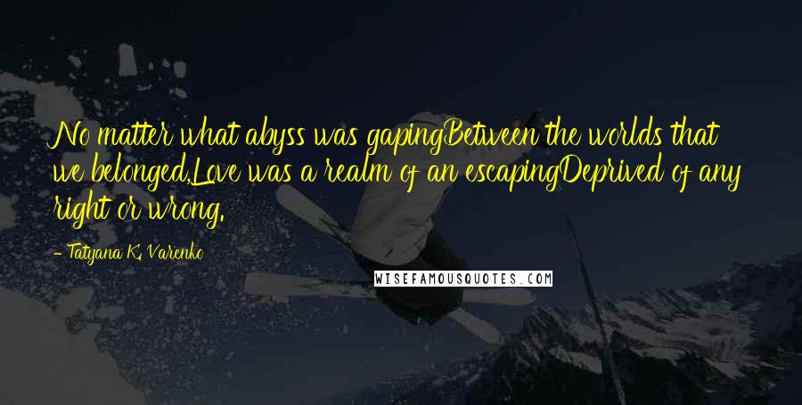 Tatyana K. Varenko Quotes: No matter what abyss was gapingBetween the worlds that we belonged,Love was a realm of an escapingDeprived of any right or wrong.