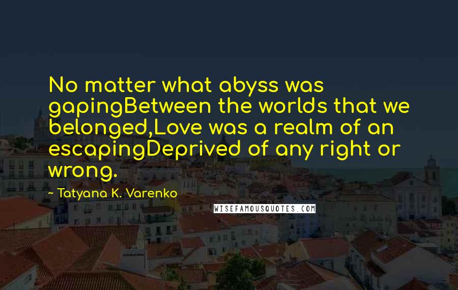 Tatyana K. Varenko Quotes: No matter what abyss was gapingBetween the worlds that we belonged,Love was a realm of an escapingDeprived of any right or wrong.