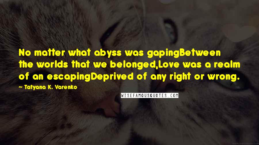 Tatyana K. Varenko Quotes: No matter what abyss was gapingBetween the worlds that we belonged,Love was a realm of an escapingDeprived of any right or wrong.