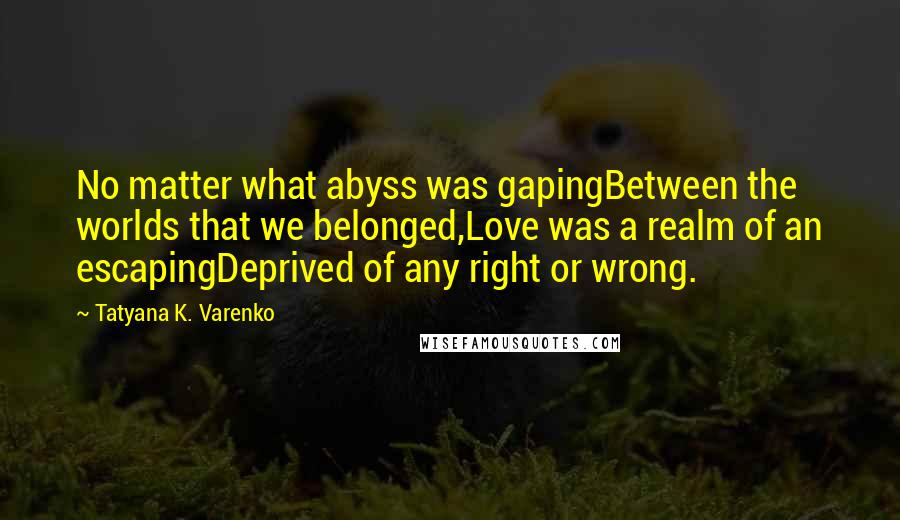 Tatyana K. Varenko Quotes: No matter what abyss was gapingBetween the worlds that we belonged,Love was a realm of an escapingDeprived of any right or wrong.