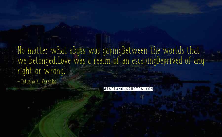 Tatyana K. Varenko Quotes: No matter what abyss was gapingBetween the worlds that we belonged,Love was a realm of an escapingDeprived of any right or wrong.