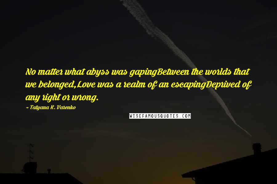 Tatyana K. Varenko Quotes: No matter what abyss was gapingBetween the worlds that we belonged,Love was a realm of an escapingDeprived of any right or wrong.