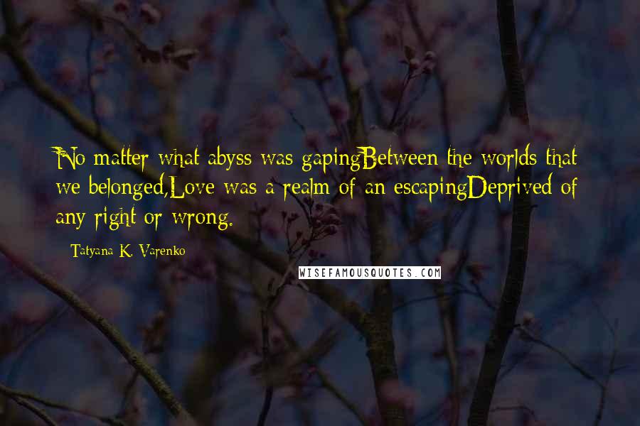 Tatyana K. Varenko Quotes: No matter what abyss was gapingBetween the worlds that we belonged,Love was a realm of an escapingDeprived of any right or wrong.