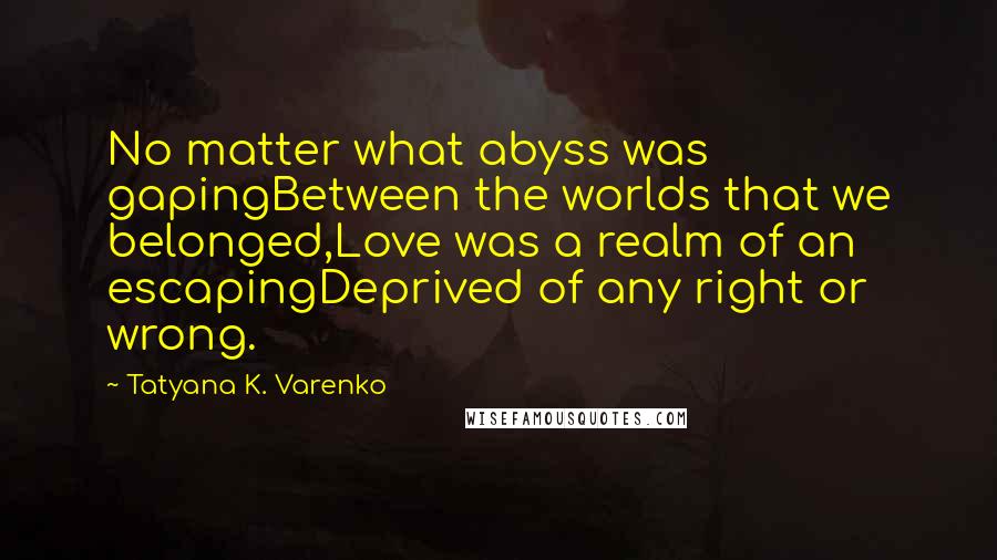 Tatyana K. Varenko Quotes: No matter what abyss was gapingBetween the worlds that we belonged,Love was a realm of an escapingDeprived of any right or wrong.