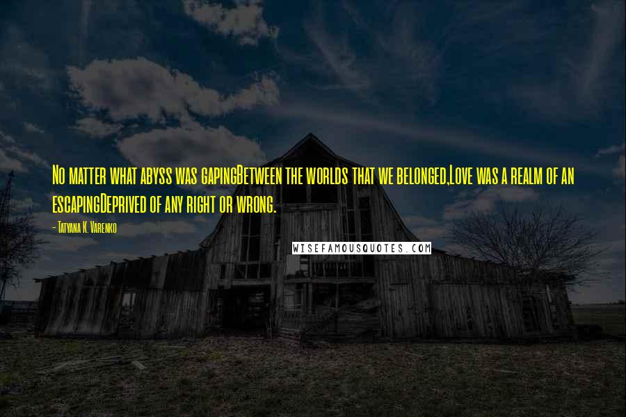 Tatyana K. Varenko Quotes: No matter what abyss was gapingBetween the worlds that we belonged,Love was a realm of an escapingDeprived of any right or wrong.