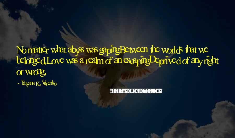 Tatyana K. Varenko Quotes: No matter what abyss was gapingBetween the worlds that we belonged,Love was a realm of an escapingDeprived of any right or wrong.