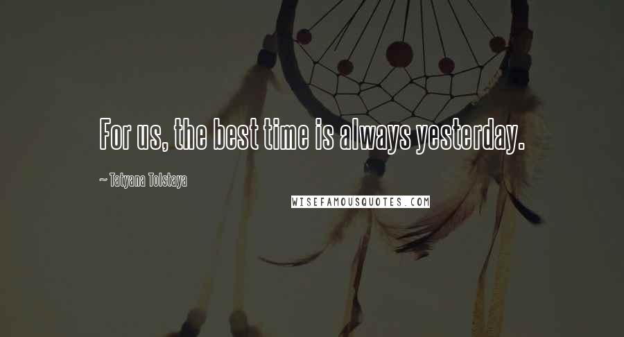 Tatyana Tolstaya Quotes: For us, the best time is always yesterday.