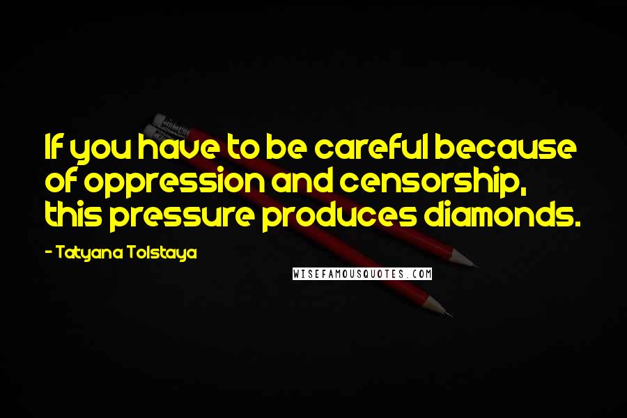 Tatyana Tolstaya Quotes: If you have to be careful because of oppression and censorship, this pressure produces diamonds.