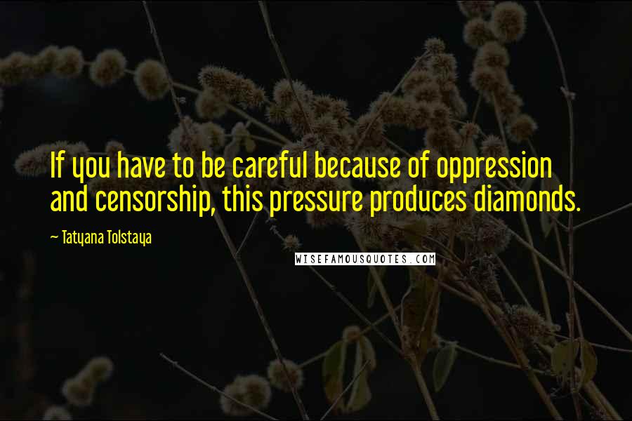 Tatyana Tolstaya Quotes: If you have to be careful because of oppression and censorship, this pressure produces diamonds.