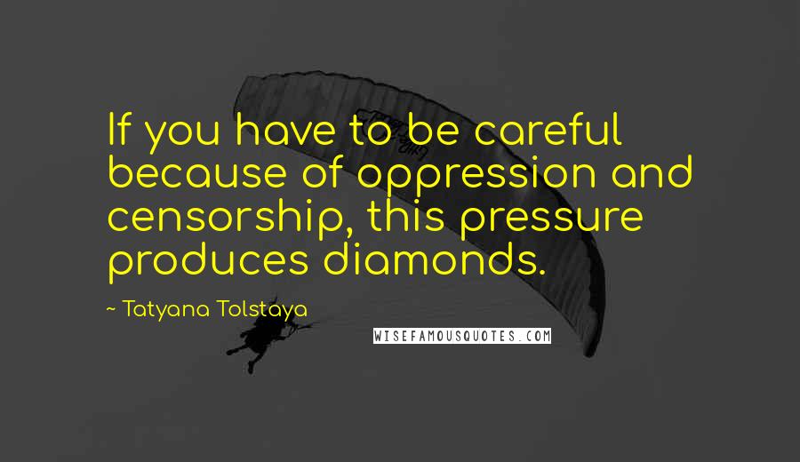 Tatyana Tolstaya Quotes: If you have to be careful because of oppression and censorship, this pressure produces diamonds.