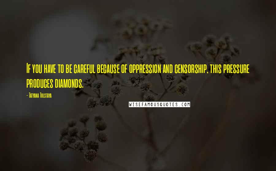 Tatyana Tolstaya Quotes: If you have to be careful because of oppression and censorship, this pressure produces diamonds.