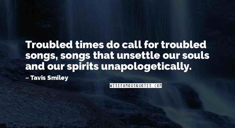 Tavis Smiley Quotes: Troubled times do call for troubled songs, songs that unsettle our souls and our spirits unapologetically.