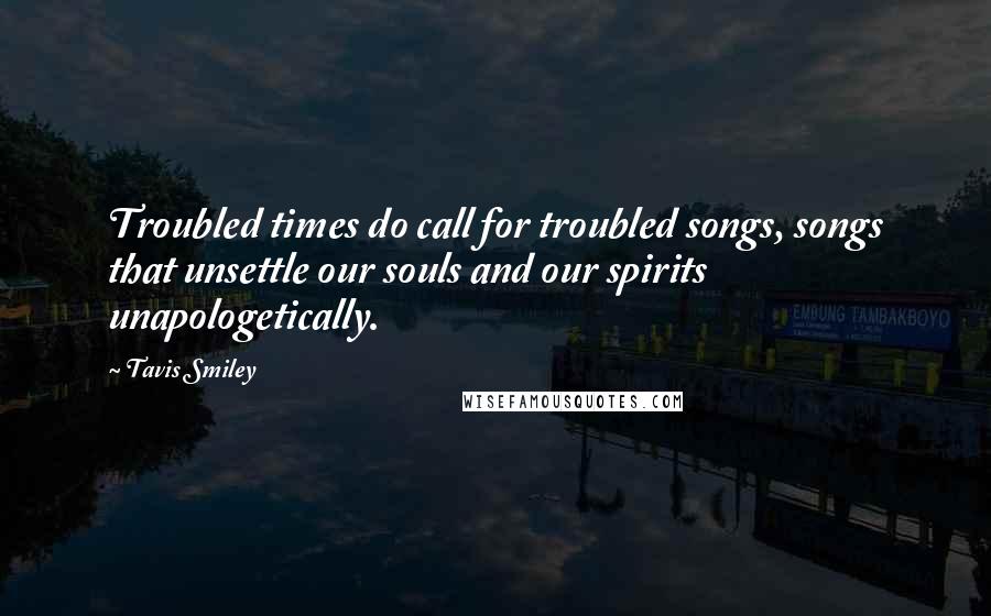 Tavis Smiley Quotes: Troubled times do call for troubled songs, songs that unsettle our souls and our spirits unapologetically.