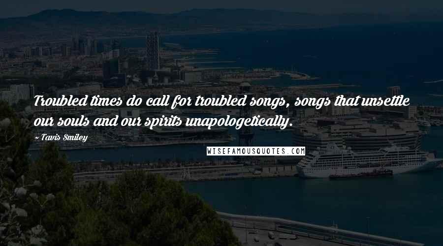 Tavis Smiley Quotes: Troubled times do call for troubled songs, songs that unsettle our souls and our spirits unapologetically.