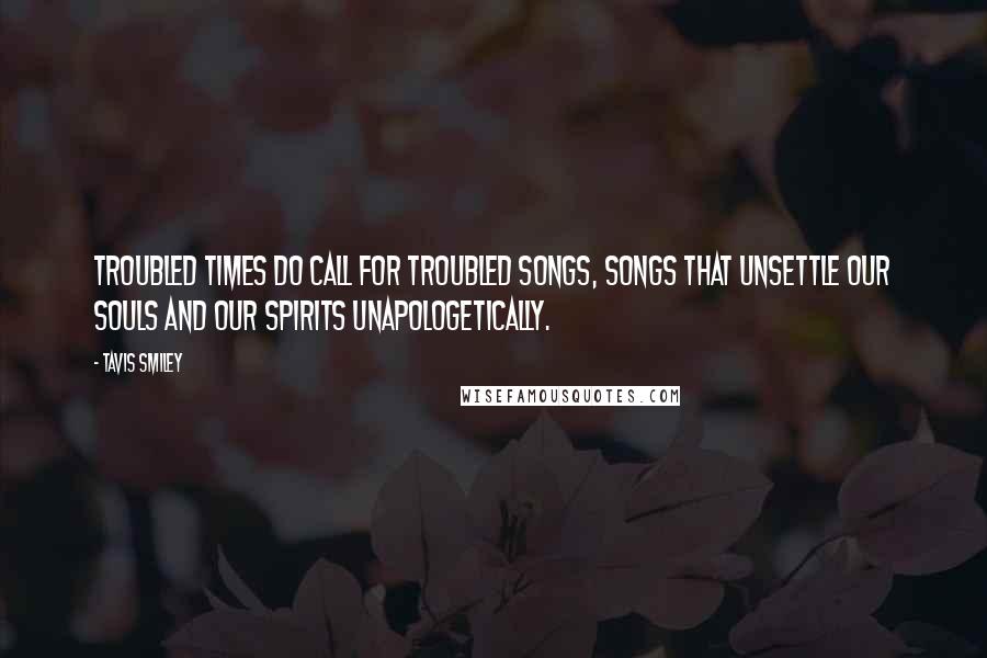 Tavis Smiley Quotes: Troubled times do call for troubled songs, songs that unsettle our souls and our spirits unapologetically.