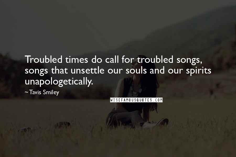 Tavis Smiley Quotes: Troubled times do call for troubled songs, songs that unsettle our souls and our spirits unapologetically.