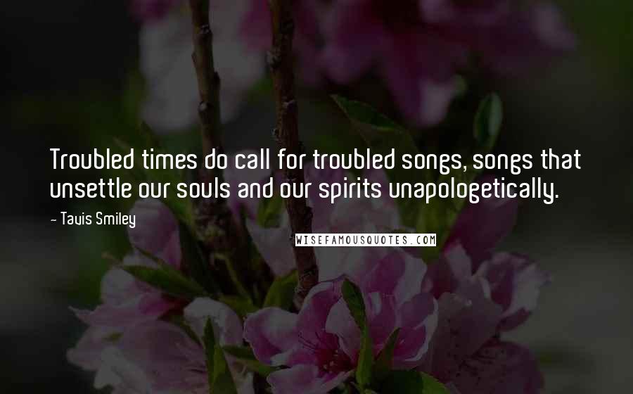 Tavis Smiley Quotes: Troubled times do call for troubled songs, songs that unsettle our souls and our spirits unapologetically.