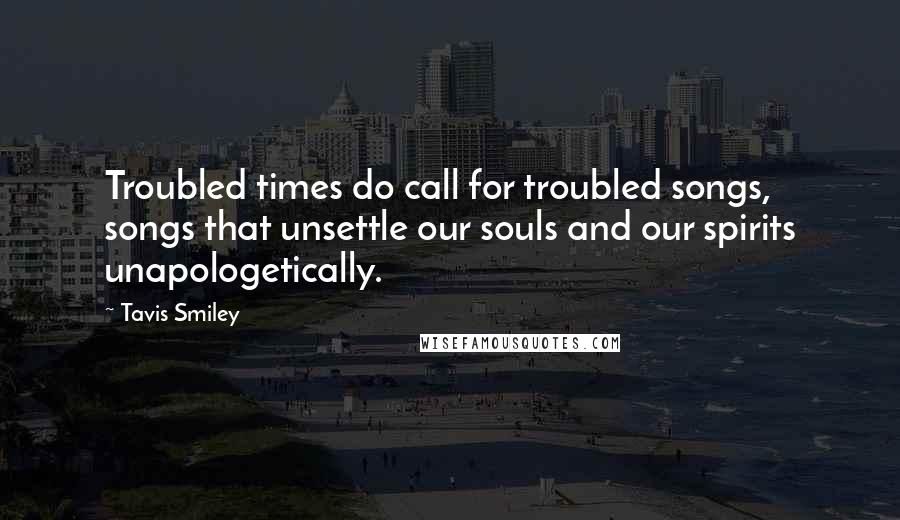 Tavis Smiley Quotes: Troubled times do call for troubled songs, songs that unsettle our souls and our spirits unapologetically.