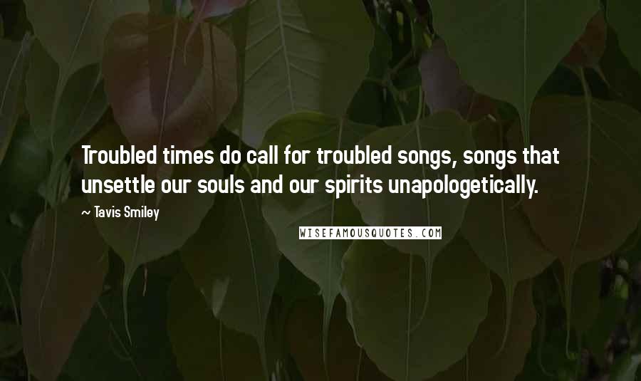 Tavis Smiley Quotes: Troubled times do call for troubled songs, songs that unsettle our souls and our spirits unapologetically.
