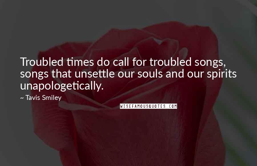 Tavis Smiley Quotes: Troubled times do call for troubled songs, songs that unsettle our souls and our spirits unapologetically.