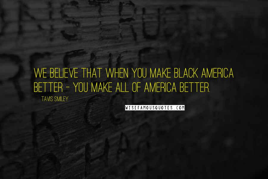 Tavis Smiley Quotes: We believe that when you make Black America better - you make all of America better.