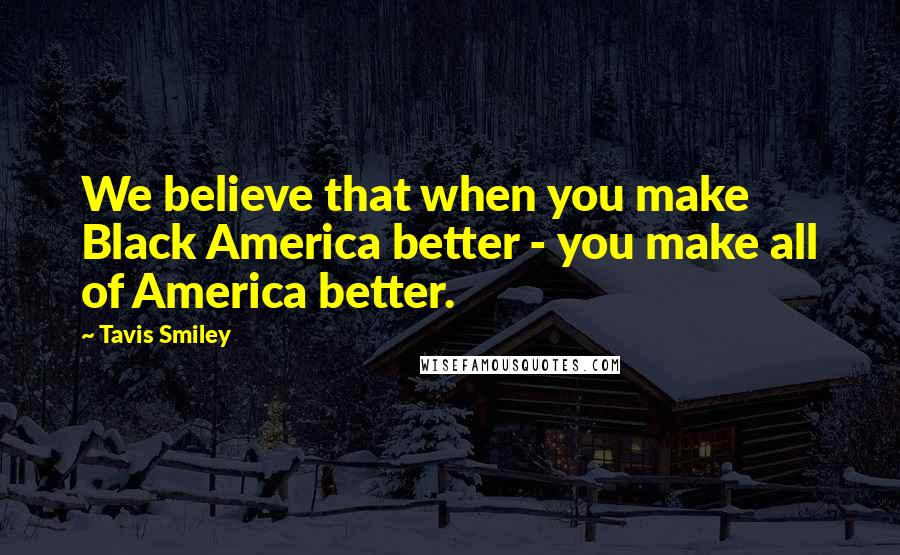 Tavis Smiley Quotes: We believe that when you make Black America better - you make all of America better.
