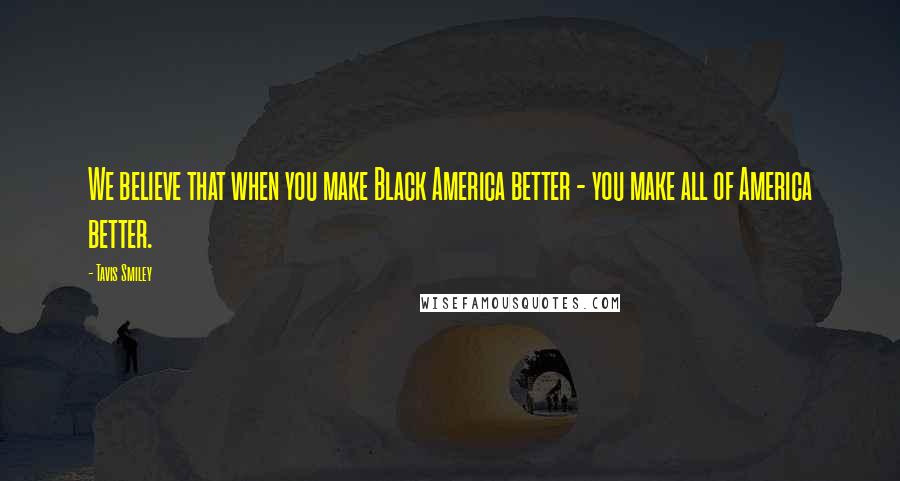 Tavis Smiley Quotes: We believe that when you make Black America better - you make all of America better.