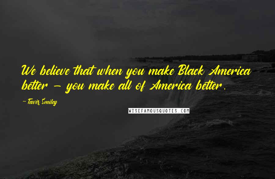 Tavis Smiley Quotes: We believe that when you make Black America better - you make all of America better.