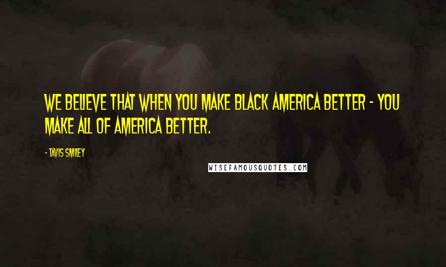 Tavis Smiley Quotes: We believe that when you make Black America better - you make all of America better.