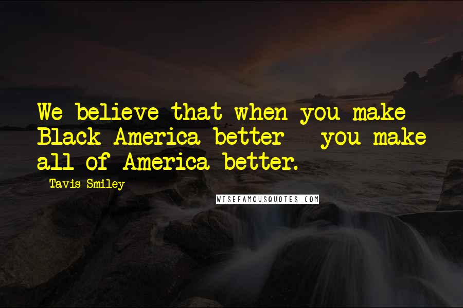 Tavis Smiley Quotes: We believe that when you make Black America better - you make all of America better.