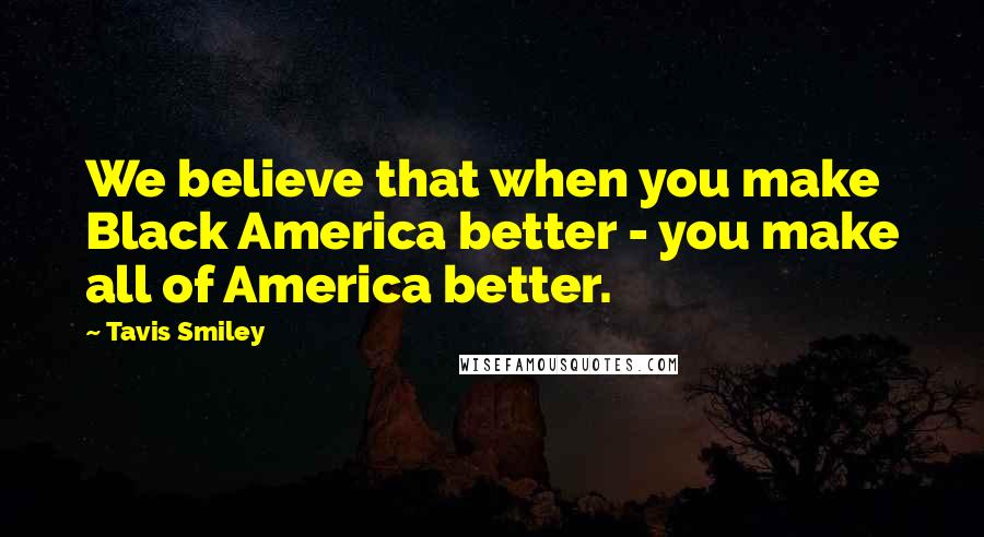 Tavis Smiley Quotes: We believe that when you make Black America better - you make all of America better.