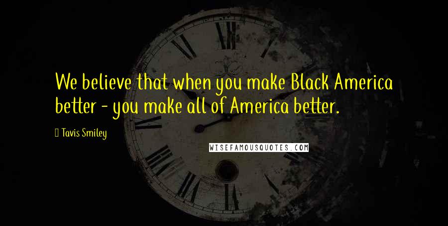 Tavis Smiley Quotes: We believe that when you make Black America better - you make all of America better.