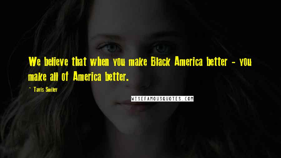 Tavis Smiley Quotes: We believe that when you make Black America better - you make all of America better.