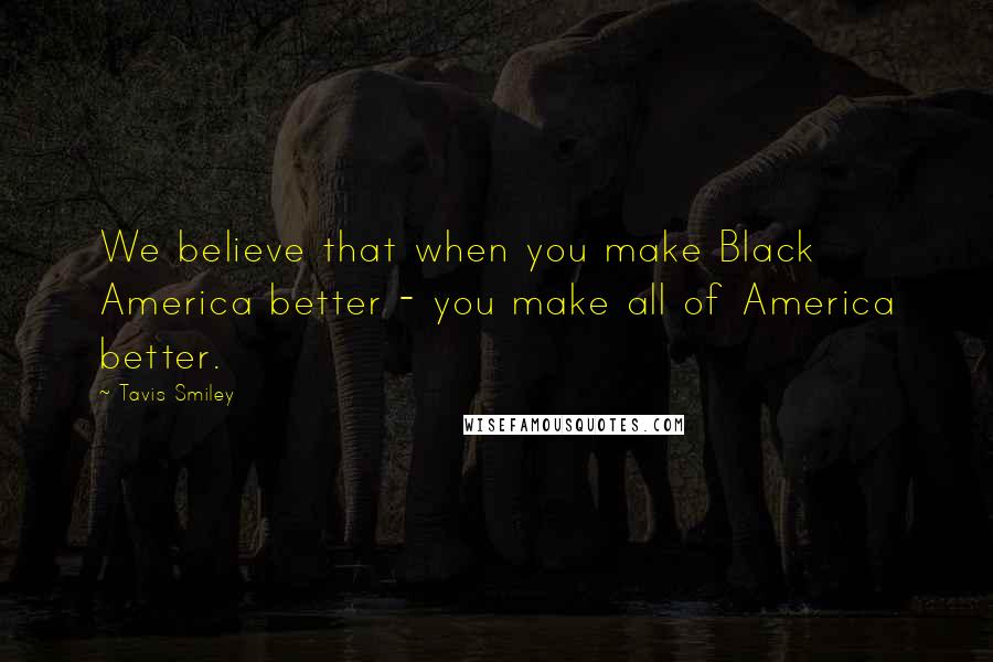Tavis Smiley Quotes: We believe that when you make Black America better - you make all of America better.