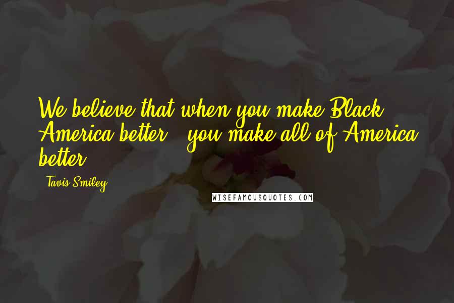 Tavis Smiley Quotes: We believe that when you make Black America better - you make all of America better.