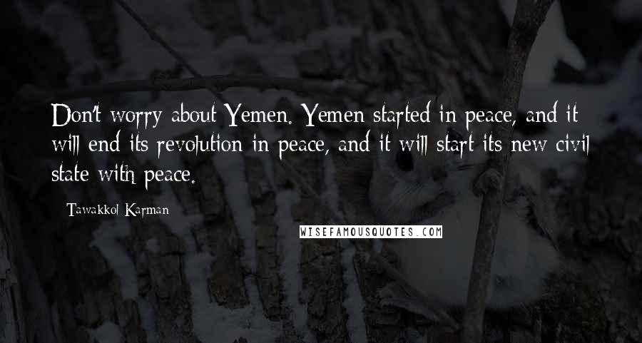 Tawakkol Karman Quotes: Don't worry about Yemen. Yemen started in peace, and it will end its revolution in peace, and it will start its new civil state with peace.