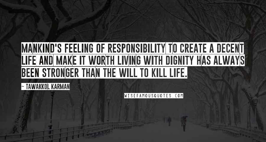 Tawakkol Karman Quotes: Mankind's feeling of responsibility to create a decent life and make it worth living with dignity has always been stronger than the will to kill life.