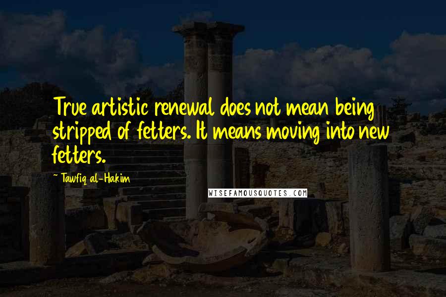 Tawfiq Al-Hakim Quotes: True artistic renewal does not mean being stripped of fetters. It means moving into new fetters.