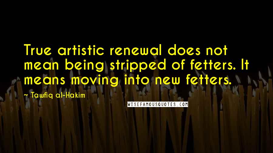 Tawfiq Al-Hakim Quotes: True artistic renewal does not mean being stripped of fetters. It means moving into new fetters.