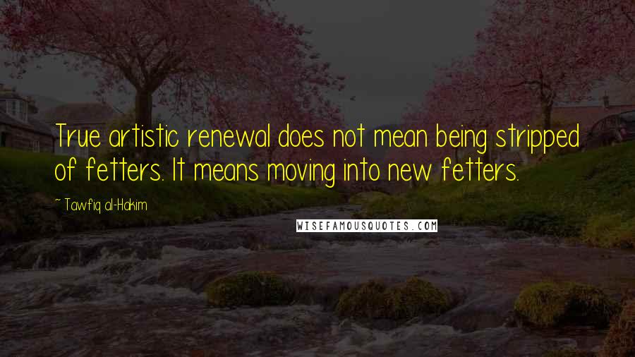 Tawfiq Al-Hakim Quotes: True artistic renewal does not mean being stripped of fetters. It means moving into new fetters.