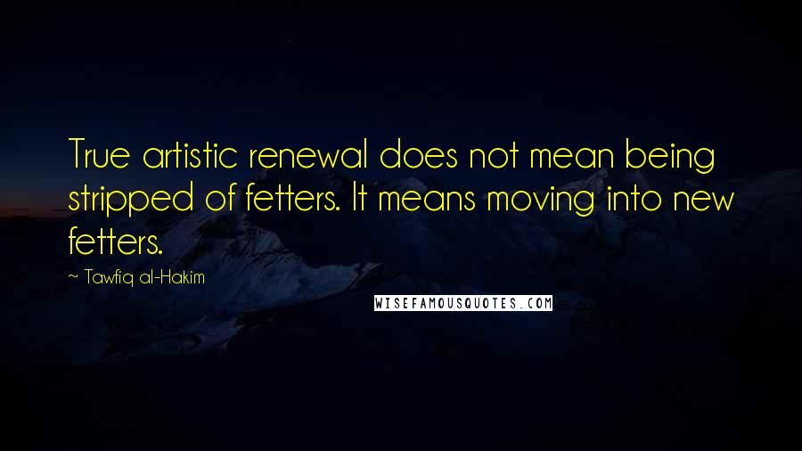 Tawfiq Al-Hakim Quotes: True artistic renewal does not mean being stripped of fetters. It means moving into new fetters.