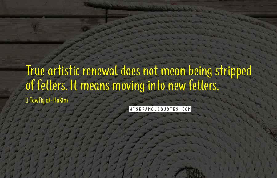 Tawfiq Al-Hakim Quotes: True artistic renewal does not mean being stripped of fetters. It means moving into new fetters.