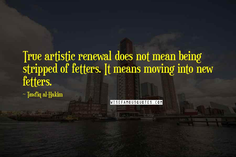 Tawfiq Al-Hakim Quotes: True artistic renewal does not mean being stripped of fetters. It means moving into new fetters.