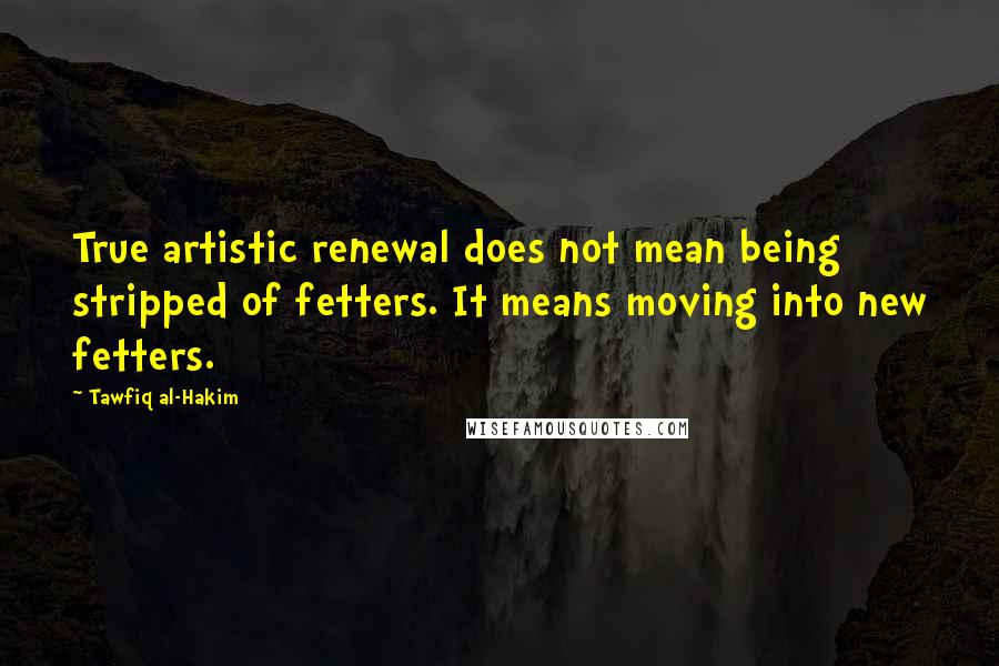 Tawfiq Al-Hakim Quotes: True artistic renewal does not mean being stripped of fetters. It means moving into new fetters.