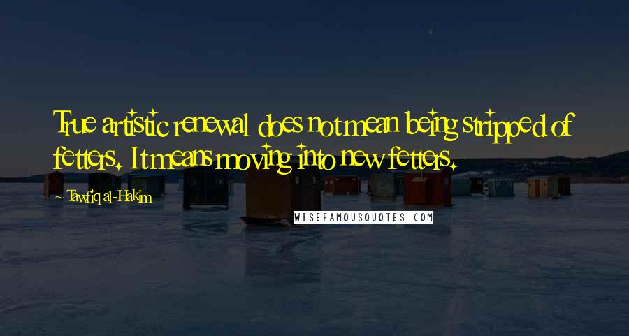 Tawfiq Al-Hakim Quotes: True artistic renewal does not mean being stripped of fetters. It means moving into new fetters.