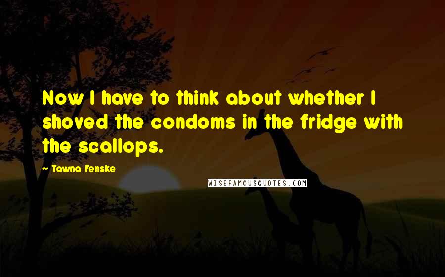 Tawna Fenske Quotes: Now I have to think about whether I shoved the condoms in the fridge with the scallops.