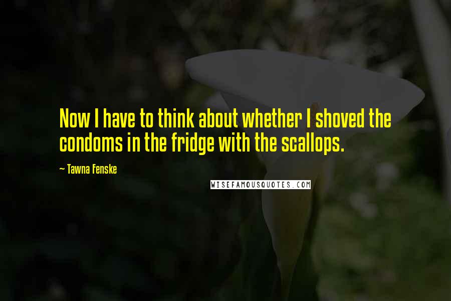 Tawna Fenske Quotes: Now I have to think about whether I shoved the condoms in the fridge with the scallops.