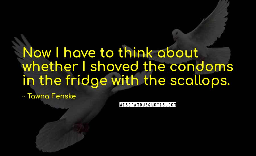Tawna Fenske Quotes: Now I have to think about whether I shoved the condoms in the fridge with the scallops.